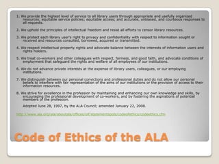 Code of Ethics of the ALA1. We provide the highest level of service to all library users through appropriate and usefully organized resources; equitable service policies; equitable access; and accurate, unbiased, and courteous responses to all requests.2. We uphold the principles of intellectual freedom and resist all efforts to censor library resources.3. We protect each library user's right to privacy and confidentiality with respect to information sought or received and resources consulted, borrowed, acquired or transmitted. 4. We respect intellectual property rights and advocate balance between the interests of information users and rights holders. 5. We treat co-workers and other colleagues with respect, fairness, and good faith, and advocate conditions of employment that safeguard the rights and welfare of all employees of our institutions. 6. We do not advance private interests at the expense of library users, colleagues, or our employing institutions. 7. We distinguish between our personal convictions and professional duties and do not allow our personal beliefs to interfere with fair representation of the aims of our institutions or the provision of access to their information resources. 8. We strive for excellence in the profession by maintaining and enhancing our own knowledge and skills, by encouraging the professional development of co-workers, and by fostering the aspirations of potential members of the profession. Adopted June 28, 1997, by the ALA Council; amended January 22, 2008.http://www.ala.org/ala/aboutala/offices/oif/statementspols/codeofethics/codeethics.cfm