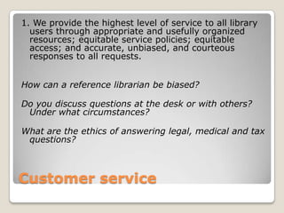 Customer service1. We provide the highest level of service to all library users through appropriate and usefully organized resources; equitable service policies; equitable access; and accurate, unbiased, and courteous responses to all requests.How can a reference librarian be biased? Do you discuss questions at the desk or with others? Under what circumstances? What are the ethics of answering legal, medical and tax questions? 