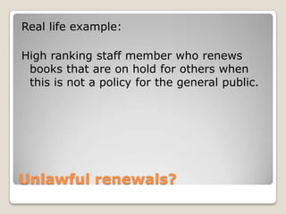 Unlawful renewals?Real life example:High ranking staff member who renews books that are on hold for others when this is not a policy for the general public. 