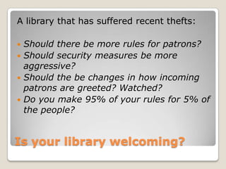 Is your library welcoming? A library that has suffered recent thefts:Should there be more rules for patrons?Should security measures be more aggressive?Should the be changes in how incoming patrons are greeted? Watched? Do you make 95% of your rules for 5% of the people?  