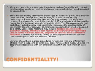 CONFIDENTIALITY! 3. We protect each library user's right to privacy and confidentiality with respect to information sought or received and resources consulted, borrowed, acquired or transmitted.The American Library Association encourages all librarians, particularly those in public libraries, to work with their local legal counsel to ensure they understand state confidentiality laws so they may respond quickly to any requests from law enforcement. Forty-eight of 50 states have such laws on the books, but the language varies from state to state. The ALA recommends that each library adopt a policy that specifically recognizes the confidentiality of information sought or received, and materials consulted borrowed or acquired by a library user. These materials may include database search records, circulation records, interlibrary loan records and other personally identifiable uses of library materials, facilities, programs or services, such as reference interviews. Libraries are advised to rely on existing laws to control behavior that involves public safety or criminal behavior.Libraries should have in place procedures for working with law enforcement officers when a subpoena or other legal order for records is made. Libraries will cooperate expeditiously with law enforcement within the framework of state law.