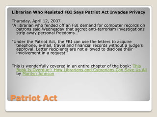 Patriot ActLibrarian Who Resisted FBI Says Patriot Act Invades PrivacyThursday, April 12, 2007 “A librarian who fended off an FBI demand for computer records on patrons said Wednesday that secret anti-terrorism investigations strip away personal freedoms…”“Under the Patriot Act, the FBI can use the letters to acquire telephone, e-mail, travel and financial records without a judge's approval. Letter recipients are not allowed to disclose their involvement in a request.”This is wonderfully covered in an entire chapter of the book: This Book Is Overdue!: How Librarians and Cybrarians Can Save Us All by Marilyn Johnson
