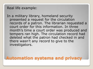 Automation systems and privacyReal life example:In a military library, homeland security presented a request for the circulation records of a patron. The librarian requested a court order for this information. In three month’s time a court order was produced and tempers ran high. The circulation record had deleted what the patron had checked in and there wasn’t any record to give to the investigators. 