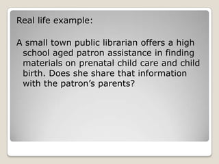 Real life example:A small town public librarian offers a high school aged patron assistance in finding materials on prenatal child care and child birth. Does she share that information with the patron’s parents?  