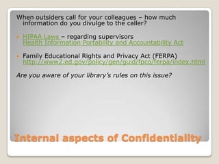 Internal aspects of ConfidentialityWhen outsiders call for your colleagues – how much information do you divulge to the caller? HIPAA Laws – regarding supervisors Health Information Portability and Accountability ActFamily Educational Rights and Privacy Act (FERPA) http://www2.ed.gov/policy/gen/guid/fpco/ferpa/index.html Are you aware of your library’s rules on this issue? 