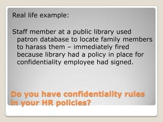 Do you have confidentiality rules in your HR policies? Real life example:Staff member at a public library used patron database to locate family members to harass them – immediately fired because library had a policy in place for confidentiality employee had signed.