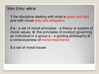 Main Entry: eth·ic1 the discipline dealing with what is good and bad and with moral duty and obligation2 a: a set of moral principles : a theory or system of moral values  b: the principles of conduct governing an individual or a group c: a guiding philosophy d: a consciousness of moral importance 3 a set of moral issues