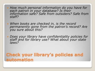 Check your library’s policies and automationHow much personal information do you have for each patron in your database? Is their information safe? Safe from outsiders? Safe from staff? When books are checked in, is the record permanently gone from the patron’s record? Are you sure about this?  Does your library have confidentiality policies for staff and for library use? What about your state laws? 