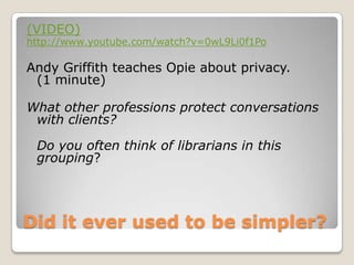 Did it ever used to be simpler? (VIDEO)http://www.youtube.com/watch?v=0wL9Li0f1PoAndy Griffith teaches Opie about privacy. (1 minute) What other professions protect conversations with clients? Do you often think of librarians in this grouping? 