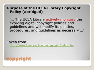copyrightPurpose of the UCLA Library Copyright Policy (abridged)“… The UCLA Library actively monitors the evolving digital copyright policies and guidelines and will modify its policies, procedures, and guidelines as necessary …”Taken from: http://www.library.ucla.edu/copyright/index.cfm