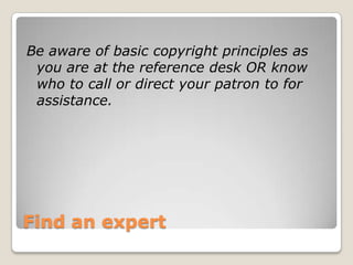 Find an expertBe aware of basic copyright principles as you are at the reference desk OR know who to call or direct your patron to for assistance. 