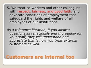 Customers are internal too5. We treat co-workers and other colleagues with respect, fairness, and good faith, and advocate conditions of employment that safeguard the rights and welfare of all employees of our institutions. As a reference librarian, if you answer questions as tenaciously and thoroughly for your staff, they will understand and appreciate that is how you treat external customers as well. 