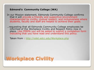 Workplace CivilityEdmond’s  Community College (WA)In our Mission statement, Edmonds Community College confirms that it will provide a friendly and supportive environment characterized by civility, mutual respect, and inclusiveness where students, faculty and staff are helped to achieve their goals. …requesting that all Edmonds Community College employees be informed of the Workplace Civility and Respect Policy now in place. Like FERPA you will be asked to submit a completion form indicating that you have read and understand this policy. Taken from : http://odet.edcc.edu/Workplace.php