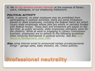 Professional neutrality6. We do not advance private interests at the expense of library users, colleagues, or our employing institutions. POLITICAL ACTIVITYWhile, in general, no state employee may be prohibited from participating in political activities, there are some limitations placed on state employees, including the federal Hatch Act which covers state employees whose jobs are wholly or partially funded with federal money. These laws and limitations are based on the fact that, as public servants, state employees ultimately work for the citizenry. While at work or engaging in Library Commission business, employees are to adhere to the following guidelines when involving themselves in political activity. See also DAS Memo to Management, June 1994Also using internal email to announced certain private/personal things – garage sales, baby showers, etc. Check policies. 