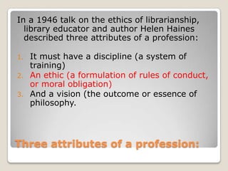 Three attributes of a profession:In a 1946 talk on the ethics of librarianship, library educator and author Helen Haines described three attributes of a profession: It must have a discipline (a system of training)An ethic (a formulation of rules of conduct, or moral obligation)And a vision (the outcome or essence of philosophy.