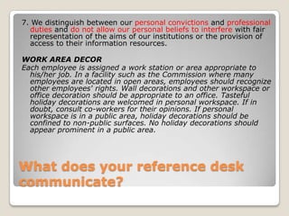 What does your reference desk communicate? 7. We distinguish between our personal convictions and professional duties and do not allow our personal beliefs to interfere with fair representation of the aims of our institutions or the provision of access to their information resources. WORK AREA DECOREach employee is assigned a work station or area appropriate to his/her job. In a facility such as the Commission where many employees are located in open areas, employees should recognize other employees' rights. Wall decorations and other workspace or office decoration should be appropriate to an office. Tasteful holiday decorations are welcomed in personal workspace. If in doubt, consult co-workers for their opinions. If personal workspace is in a public area, holiday decorations should be confined to non-public surfaces. No holiday decorations should appear prominent in a public area. 