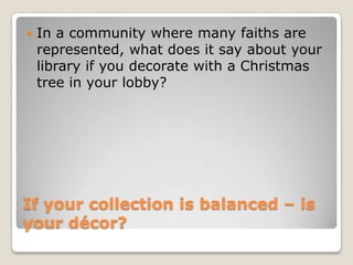 If your collection is balanced – is your décor? In a community where many faiths are represented, what does it say about your library if you decorate with a Christmas tree in your lobby? 