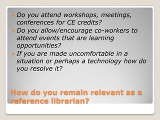 How do you remain relevant as a reference librarian?Do you attend workshops, meetings, conferences for CE credits?Do you allow/encourage co-workers to attend events that are learning opportunities? If you are made uncomfortable in a situation or perhaps a technology how do you resolve it? 
