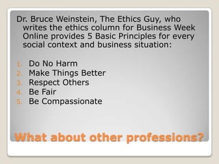 What about other professions?Dr. Bruce Weinstein, The Ethics Guy, who writes the ethics column for Business Week Online provides 5 Basic Principles for every social context and business situation: Do No HarmMake Things BetterRespect OthersBe FairBe Compassionate