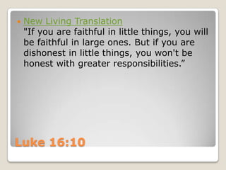 Luke 16:10New Living Translation"If you are faithful in little things, you will be faithful in large ones. But if you are dishonest in little things, you won't be honest with greater responsibilities.”