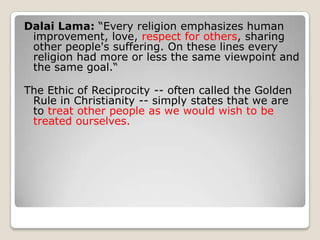 Dalai Lama: “Every religion emphasizes human improvement, love, respect for others, sharing other people's suffering. On these lines every religion had more or less the same viewpoint and the same goal.“The Ethic of Reciprocity -- often called the Golden Rule in Christianity -- simply states that we are to treat other people as we would wish to be treated ourselves.
