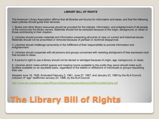 The Library Bill of RightsLIBRARY BILL OF RIGHTS  The American Library Association affirms that all libraries are forums for information and ideas, and that the following basic policies should guide their services. 1. Books and other library resources should be provided for the interest, information, and enlightenment of all people of the community the library serves. Materials should not be excluded because of the origin, background, or views of those contributing to their creation. 2. Libraries should provide materials and information presenting all points of view on current and historical issues. Materials should not be proscribed or removed because of partisan or doctrinal disapproval. 3. Libraries should challenge censorship in the fulfillment of their responsibility to provide information and enlightenment. 4. Libraries should cooperate with all persons and groups concerned with resisting abridgment of free expression and free access to ideas. 5. A person's right to use a library should not be denied or abridged because of origin, age, background, or views. 6. Libraries which make exhibit spaces and meeting rooms available to the public they serve should make such facilities available on an equitable basis, regardless of the beliefs or affiliations of individuals or groups requesting their use. Adopted June 18, 1948. Amended February 2, 1961, June 27, 1967, and January 23, 1980 by the ALA Council, inclusion of “age” reaffirmed January 23, 1996, by the ALA Council. http://www.ala.org/ala/aboutala/offices/oif/statementspols/statementsif/librarybillofrights.pdf