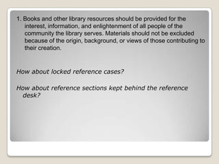 1. Books and other library resources should be provided for the interest, information, and enlightenment of all people of the community the library serves. Materials should not be excluded because of the origin, background, or views of those contributing to their creation. How about locked reference cases? How about reference sections kept behind the reference desk? 