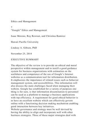 Ethics and Management
7
“Google” Ethics and Management
Isaac Moreno, Roy Rexroat, and Christina Ramirez
Hawaii Pacific University
Lindsey A. Gibson, PhD
November 25, 2014
EXECUTIVE SUMMARY
The objective of the review is to provide an ethical and moral
perspective within management and to instill a good guidance
system for business organizations with estimation on the
usefulness and competence of the use of Google’s Internet
websites as a communication tool for information distribution.
It emphasizes the importance of related issues such as behavior
management system, and accessibilities. This information will
also discuss the main challenges faced when managing their
website. Google has established for a variety of purposes one
thing is for sure, is that information dissemination to personnel
can be used as a platform to manage e-business applications
with top efficiency. A requirement for good ethical behavior is
to have an excellent website which can effectively govern
online with a functioning decision making mechanism enabling
good interaction between key initiatives.
Website governance and strategy must be well devised by
having the ability to align and incorporate well with other
business strategies. Three of these major strategies deal with
 