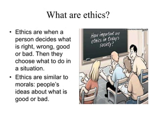 What are ethics?Ethics are when a person decides what is right, wrong, good or bad. Then they choose what to do in a situation. Ethics are similar to morals: people’s ideas about what is good or bad. 