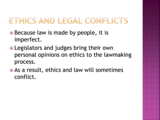  Because law is made by people, it is
imperfect.
 Legislators and judges bring their own
personal opinions on ethics to the lawmaking
process.
 As a result, ethics and law will sometimes
conflict.
 