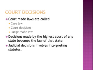  Court made laws are called
 Case law
 Court decisions
 Judge-made law
 Decisions made by the highest court of any
state becomes the law of that state.
 Judicial decisions involves interpreting
statutes.
 
