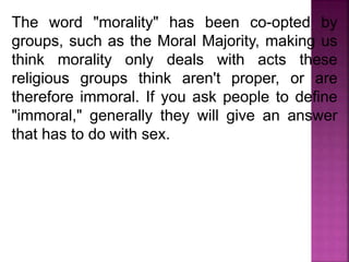 The word "morality" has been co-opted by
groups, such as the Moral Majority, making us
think morality only deals with acts these
religious groups think aren't proper, or are
therefore immoral. If you ask people to define
"immoral," generally they will give an answer
that has to do with sex.
 