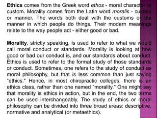 Ethics comes from the Greek word ethos - moral character or
custom. Morality comes from the Latin word moralis - custom
or manner. The words both deal with the customs or the
manner in which people do things. Their modern meanings
relate to the way people act - either good or bad.
Morality, strictly speaking, is used to refer to what we would
call moral conduct or standards. Morality is looking at how
good or bad our conduct is, and our standards about conduct.
Ethics is used to refer to the formal study of those standards
or conduct. Sometimes, one refers to the study of conduct as
moral philosophy, but that is less common than just saying
"ethics." Hence, in most chiropractic colleges, there is an
ethics class, rather than one named "morality." One might say
that morality is ethics in action, but in the end, the two terms
can be used interchangeably. The study of ethics or moral
philosophy can be divided into three broad areas: descriptive,
normative and analytical (or metaethics).
 