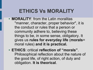 ETHICS Vs MORALITY
● MORALITY: from the Latin moralitas
"manner, character, proper behavior", it is
the conduct or rules that a person or
community adhere to, believing these
things to be, in some sense, obligatory. It
gives us rules for everyday life (morals=
moral rules) and it is practical.
● ETHICS: critical reflection of “morals”.
Philosophical reflection about the nature of
the good life, of right action, of duty and
obligation. It is theorical.
 