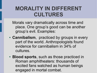 MORALITY IN DIFFERENT
CULTURES
Morals vary dramatically across time and
place. One group’s good can be another
group’s evil. Examples:
● Cannibalism, practiced by groups in every
part of the world. Anthropologists found
evidence for cannibalism in 34% of
cultures.
● Blood sports, such as those practiced in
Roman amphitheaters: thousands of
excited fans watched as human beings
engaged in mortal combat.
 