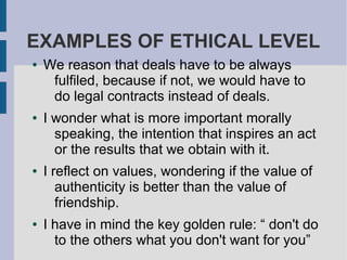 EXAMPLES OF ETHICAL LEVEL
● We reason that deals have to be always
fulfiled, because if not, we would have to
do legal contracts instead of deals.
● I wonder what is more important morally
speaking, the intention that inspires an act
or the results that we obtain with it.
● I reflect on values, wondering if the value of
authenticity is better than the value of
friendship.
● I have in mind the key golden rule: “ don't do
to the others what you don't want for you”
 