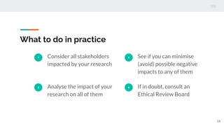 What to do in practice
1 Consider all stakeholders
impacted by your research
2 Analyse the impact of your
research on all of them
3 See if you can minimise
(avoid) possible negative
impacts to any of them
4 If in doubt, consult an
Ethical Review Board
14
 