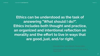 Conﬁdential Customized for Lorem Ipsum LLC Version 1.0
Ethics can be understood as the task of
answering "What should I do?".
Ethics includes both thought and practice,
an organized and intentional reﬂection on
morality and the eﬀort to live in ways that
are good, just, and/or right.
Emanuelle Burton, Judy Goldsmith, Nicholas Mattei
,
Communications of the ACM, August 2018, Vol. 61 No. 8,
Pages 54-64
2
 
