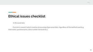 Ethical issues checklist
4. Personal data
Concerns research which involves processing of personal data, regardless of the method used (e.g.
interviews, questionnaires, direct online retrieval etc.).
38
 