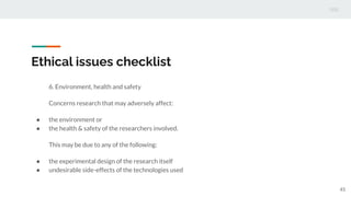 Ethical issues checklist
6. Environment, health and safety
Concerns research that may adversely affect:
● the environment or
● the health & safety of the researchers involved.
This may be due to any of the following:
● the experimental design of the research itself
● undesirable side-effects of the technologies used
45
 