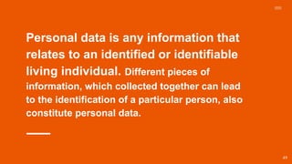 Personal data is any information that
relates to an identified or identifiable
living individual. Different pieces of
information, which collected together can lead
to the identification of a particular person, also
constitute personal data.
49
 