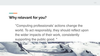 Why relevant for you?
"Computing professionals’ actions change the
world. To act responsibly, they should reflect upon
the wider impacts of their work, consistently
supporting the public good. "
5
 