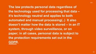 The law protects personal data regardless of
the technology used for processing that data –
it’s technology neutral and applies to both
automated and manual processing(..) It also
doesn’t matter how the data is stored – in an IT
system, through video surveillance, or on
paper; in all cases, personal data is subject to
the protection requirements set out in the
GDPR.
52
 
