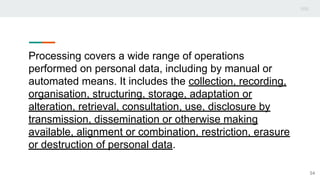 Processing covers a wide range of operations
performed on personal data, including by manual or
automated means. It includes the collection, recording,
organisation, structuring, storage, adaptation or
alteration, retrieval, consultation, use, disclosure by
transmission, dissemination or otherwise making
available, alignment or combination, restriction, erasure
or destruction of personal data.
54
 