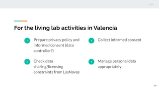 For the living lab activities in Valencia
1 Prepare privacy policy and
informed consent (data
controller?)
2 Check data
sharing/licensing
constraints from LasNavas
3 Collect informed consent
4 Manage personal data
appropriately
69
 