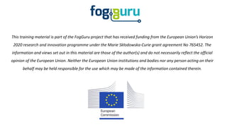 This training material is part of the FogGuru project that has received funding from the European Union’s Horizon
2020 research and innovation programme under the Marie Skłodowska-Curie grant agreement No 765452. The
information and views set out in this material are those of the author(s) and do not necessarily reflect the official
opinion of the European Union. Neither the European Union institutions and bodies nor any person acting on their
behalf may be held responsible for the use which may be made of the information contained therein.
 