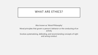 WHAT ARE ETHICS?
Also known as ‘Moral Philosophy’
Moral principles that govern a person's behavior or the conducting of an
activity
Involves systematizing, defending, and recommending concepts of right
and wrong conduct
 