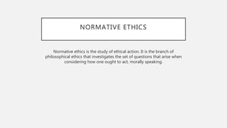 NORMATIVE ETHICS
Normative ethics is the study of ethical action. It is the branch of
philosophical ethics that investigates the set of questions that arise when
considering how one ought to act, morally speaking.
 