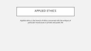 APPLIED ETHICS
Applied ethics is the branch of ethics concerned with the analysis of
particular moral issues in private and public life
 