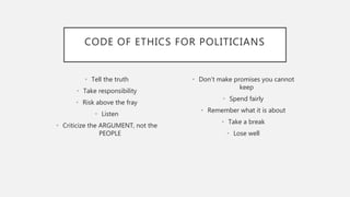CODE OF ETHICS FOR POLITICIANS
• Tell the truth
• Take responsibility
• Risk above the fray
• Listen
• Criticize the ARGUMENT, not the
PEOPLE
• Don’t make promises you cannot
keep
• Spend fairly
• Remember what it is about
• Take a break
• Lose well
 